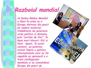 Razboiul mondial Al Doilea Război Mondial a lăsat în urma sa o Europa distrusa din punct de vedere material, frământata de puternice crize politice si divizata, prin “cortina de fier”, în doua mari blocuri: Est si Vest. Apare, în acest context, un puternic curent înspre o politica internaţionala care sa fie capabila sa oprească o a treia conflagraţie mondiala si sa consolideze Europa din punct de vedere economic (în fata S.U.A. si a U.R.S.S.).   