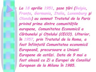 La  18  aprilie   1951 , şase ţări ( Belgia ,  Franţa ,  Germania ,  Italia ,  Luxemburg  şi  Olanda ) au semnat Tratatul de la Paris privind prima dintre comunităţile europene, Comunitatea Economică a Cărbunelui şi Oţelului (CECO). Ulterior, în  1957 , prin Tratatul de la Roma, a fost înfiinţată Comunitatea economică Europeană, precursoare a Uniunii Europene de astăzi. Data de 9 mai a fost aleasă ca Zi a Europei de Consiliul European de la Milano în 1985.   