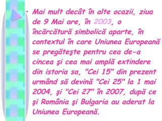 Mai mult decât în alte ocazii, ziua de 9 Mai are, în  2003 , o încărcătură simbolică aparte, în contextul în care Uniunea Europeană se pregăteşte pentru cea de-a cincea şi cea mai amplă extindere din istoria sa, "Cei 15" din prezent urmând să devină "Cei 25" la 1 mai 2004, şi "Cei 27" în 2007, după ce şi România şi Bulgaria au aderat la Uniunea Europeană.  