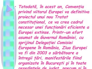 Totodată, în acest an, Convenţia privind viitorul Europei va definitiva proiectul unui nou Tratat constituţional, ce va crea cadrul necesar unei funcţionări eficiente a Europei extinse. Printr-un efort asumat de Guvernul României, cu sprijinul Delegaţiei Comisiei Europene în România, Ziua Europei va fi din 2003 o sărbătoare a întregii ţări, manifestările fiind organizate în Bucureşti şi în toate reşedinţele de judeţ, precum şi în multe alte localităţi.  