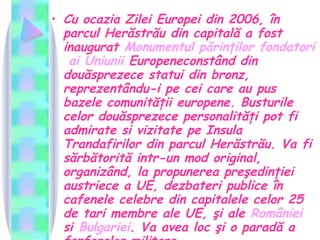 Cu ocazia Zilei Europei din 2006, în parcul Herăstrău din capitală a fost inaugurat  Monumentul   părinţilor   fondatori   ai   Uniunii   Europene constând din douăsprezece statui din bronz, reprezentându-i pe cei care au pus bazele comunităţii europene. Busturile celor douăsprezece personalităţi pot fi admirate si vizitate pe Insula Trandafirilor din parcul Herăstrău. Va fi sărbătorită intr-un mod original, organizând, la propunerea preşedinţiei austriece a UE, dezbateri publice în cafenele celebre din capitalele celor 25 de tari membre ale UE, şi ale  României si  Bulgariei . Va avea loc şi o paradă a fanfarelor militare.  
