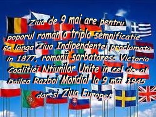 Ziua de 9 mai are pentru poporul roman o tripla semnificatie. Pe langa Ziua Indipendentei proclamata in 1877, romanii sarbatoresc Victoria Coalitiei Ntiunilor Unite in cel de-al  Doilea Razboi Mondial la 9 mai 1945 dar si Ziua Europei. 
