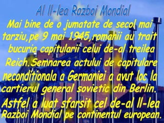 Mai bine de o jumatate de secol mai tarziu,pe 9 mai 1945,romanii au trait  bucuria capitularii celui de-al treilea Reich.Semnarea actului de capitulare  neconditionala a Germaniei a avut loc la  cartierul general sovietic din Berlin. Astfel a luat sfarsit cel de-al ll-lea  Razboi Mondial pe continentul european. Al ll-lea Razboi Mondial 
