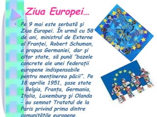 Ziua Europei… Pe 9 mai este serbată şi Ziua Europei. În urmă cu 58 de ani, ministrul de Externe al Franţei, Robert Schuman, a propus Germaniei, dar şi altor state, să pună “bazele concrete ale unei federaţii europene indispensabile pentru menţinerea păcii”. Pe 18 aprilie 1951, şase state – Belgia, Franţa, Germania, Italia, Luxemburg şi Olanda – au semnat Tratatul de la Paris privind prima dintre comunităţile europene, Comunitatea Economică a Cărbunelui şi Oţelului.  