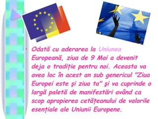 Odată cu aderarea la  Uniunea   Europeană , ziua de 9 Mai a devenit deja o tradiţie pentru noi. Aceasta va avea loc în acest an sub genericul "Ziua Europei este şi ziua ta" şi va cuprinde o largă paletă de manifestări având ca scop apropierea cetăţeanului de valorile esenţiale ale Uniunii Europene.   