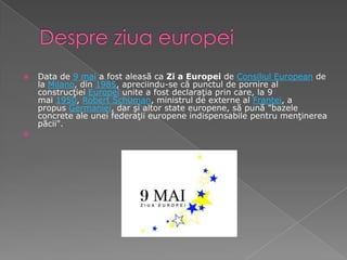 DespreziuaeuropeiData de 9 mai a fost aleasă ca Zi a Europei de Consiliul European de la Milano, din 1985, apreciindu-se că punctul de pornire al construcţiei Europei unite a fost declaraţia prin care, la 9 mai 1950, Robert Schuman, ministrul de externe al Franţei, a propus Germaniei, dar şi altor state europene, să pună "bazele concrete ale unei federaţii europene indispensabile pentru menţinerea păcii".