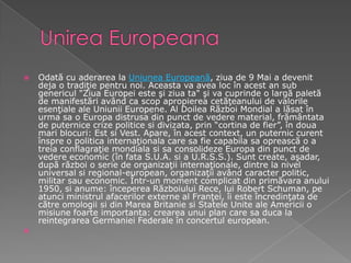 UnireaEuropeanaOdată cu aderarea la Uniunea Europeană, ziua de 9 Mai a devenit deja o tradiţie pentru noi. Aceasta va avea loc în acest an sub genericul "Ziua Europei este şi ziua ta" şi va cuprinde o largă paletă de manifestări având ca scop apropierea cetăţeanului de valorile esenţiale ale Uniunii Europene. Al Doilea Război Mondial a lăsat în urma sa o Europa distrusa din punct de vedere material, frământata de puternice crize politice si divizata, prin “cortina de fier”, în doua mari blocuri: Est si Vest. Apare, în acest context, un puternic curent înspre o politica internaţionala care sa fie capabila sa oprească o a treia conflagraţie mondiala si sa consolideze Europa din punct de vedere economic (în fata S.U.A. si a U.R.S.S.). Sunt create, aşadar, după război o serie de organizaţii internaţionale, dintre la nivel universal si regional-european, organizaţii având caracter politic, militar sau economic. Într-un moment complicat din primăvara anului 1950, si anume: începerea Războiului Rece, lui Robert Schuman, pe atunci ministrul afacerilor externe al Franţei, îi este încredinţata de către omologii si din Marea Britanie si Statele Unite ale Americii o misiune foarte importanta: crearea unui plan care sa duca la reintegrarea Germaniei Federale în concertul european.