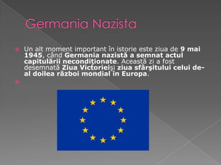 Germania NazistaUn alt moment important în istorie este ziua de 9 mai 1945, când Germania nazistă a semnat actul capitulării necondiţionate. Această zi a fost desemnată Ziua Victorieişi ziua sfârşitului celui de-al doilea război mondial în Europa.