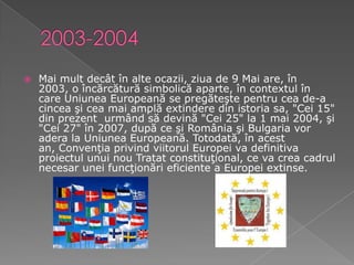 2003-2004Mai mult decât în alte ocazii, ziua de 9 Mai are, în 2003, o încărcătură simbolică aparte, în contextul în care Uniunea Europeană se pregăteşte pentru cea de-a cincea şi cea mai amplă extindere din istoria sa, "Cei 15" din prezent  urmând să devină "Cei 25" la 1 mai 2004, şi "Cei 27" în 2007, după ce şi România şi Bulgaria vor adera la Uniunea Europeană. Totodată, în acest an, Convenţia privind viitorul Europei va definitiva proiectul unui nou Tratat constituţional, ce va crea cadrul necesar unei funcţionări eficiente a Europei extinse.