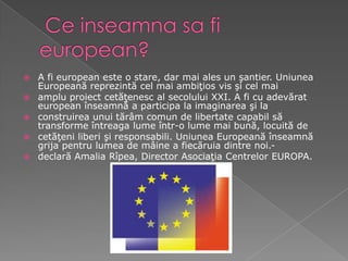 Ceinseamnasafieuropean?A fi european este o stare, dar mai ales un şantier. Uniunea Europeană reprezintă cel mai ambiţios vis şi cel mai amplu proiect cetăţenesc al secolului XXI. A fi cu adevărat european înseamnă a participa la imaginarea şi la construirea unui tărâm comun de libertate capabil să transforme întreaga lume într-o lume mai bună, locuită de cetăţeni liberi şi responsabili. Uniunea Europeană înseamnă grija pentru lumea de mâine a fiecăruia dintre noi.- declară Amalia Rîpea, Director Asociaţia Centrelor EUROPA. 