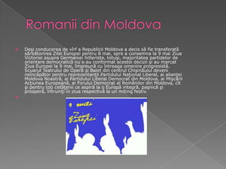 Romanii din MoldovaDeşi conducerea de vîrf a Republicii Moldova a decis să fie transferată sărbătorirea Zilei Europei pentru 8 mai, spre a consemna la 9 mai Ziua Victoriei asupra Germaniei hitleriste, totuşi, majoritatea partidelor de orientare democratică nu s-au conformat acestei decizii şi au marcat Ziua Europei la 9 mai, împreună cu întreaga omenire progresistă. Scuarul Teatrului de Operă şi Balet din centrul Chişinăului deveni neîncăpător pentru reprezentanţii Partidului Naţional Liberal, ai alianţei Moldova Noastră, ai Partidului Liberal Democrat din Moldova, ai Mişcării Acţiunea Europeană, ai Forului Democrat al Românilor din Moldova, cît şi pentru toţi cetăţenii ce aspiră la o Europă integră, paşnică şi prosperă, întruniţi în ziua respectivă la un miting festiv.