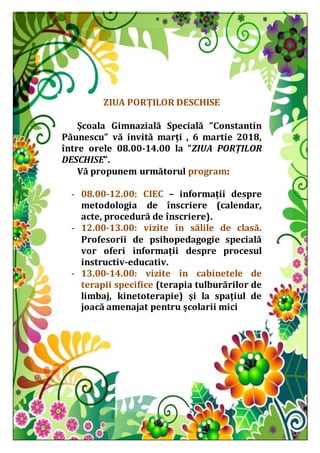 ZIUA PORȚILOR DESCHISE
Școala Gimnazială Specială ”Constantin
Păunescu” vă invită marți , 6 martie 2018,
între orele 08.00-14.00 la ”ZIUA PORȚILOR
DESCHISE”.
Vă propunem următorul program:
- 08.00-12.00: CIEC – informații despre
metodologia de înscriere (calendar,
acte, procedură de înscriere).
- 12.00-13.00: vizite în sălile de clasă.
Profesorii de psihopedagogie specială
vor oferi informații despre procesul
instructiv-educativ.
- 13.00-14.00: vizite în cabinetele de
terapii specifice (terapia tulburărilor de
limbaj, kinetoterapie) și la spațiul de
joacă amenajat pentru școlarii mici
 