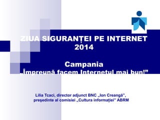 ZIUA SIGURANŢEI PE INTERNET
2014
Campania

„Împreună facem Internetul mai bun!”

Lilia Tcaci, director adjunct BNC „Ion Creangă”,
preşedinte al comisiei „Cultura informaţiei” ABRM

 