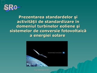 Prezentarea standardelor şi activităţii de standardizare în domeniul turbinelor eoliene şi sistemelor de conversie fotovoltaică a energiei solare  A  O SR 