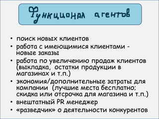 • поиск новых клиентов
• работа с имеющимися клиентами -
  новые заказы
• работа по увеличению продаж клиентов
  (выкладка, остатки продукции в
  магазинах и т.п.)
• экономия/дополнительные затраты для
  компании (лучшие места бесплатно;
  скидка или отсрочка для магазина и т.п.)
• внештатный PR менеджер
• «разведчик» о деятельности конкурентов
 