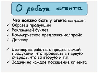 Что должно быть у агента (как правило):
   Образец продукции
   Рекламный буклет
   Коммерческое предложение/прайс
   Договор

 Стандарты работы с предлагаемой
  продукции: что продавать в первую
  очередь, что во вторую и т.п.
 Задачи на каждое посещение клиента
 
