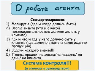 Стандартизировано:
1)   Маршруты (где и когда должен быть)
2)   Этапы визита (что и с какой
     последовательностью должен делать у
     клиента)
3)   Как и что и где у него должно быть у
     клиента (где должно стоять и какая именно
     продукция)
4)   Задачи каждого визита!!!
5)   Планы продаж: на месяц/на неделю/ на
     день/ на клиента.
           Система контроля!!!
            (и агентом и руководством)
 