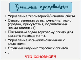 • Управление территорией/каналом сбыта
• Ответственность за выполнение плана
  (продаж, присутствия, подключения
  новых клиентов)
• Постановка задач торговому агенту для
  каждого посещения т.т.
• Управление взаимоотношениями с
  клиентами
• Обучение/коучинг торговых агентов
• …
            ЧТО ОСНОВНОЕ?!
 