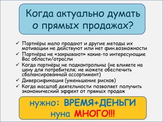 Когда актуально думать
    о прямых продажах?
 Партнѐры мало продают и другие методы их
  мотивации не действуют или нет фин.возможности
 Партнѐры не «закрывают» какие-то интересующие
  Вас области/отрасли
 Когда партнѐры не подконтрольны (не влияете на
  цену для потребителя; не можете обеспечить
  сбалансированный ассортимент)
 Диверсификация (уменьшение рисков)
 Когда масштаб деятельности позволяет получить
  экономический эффект от прямых продаж

    нужно: ВРЕМЯ+ДЕНЬГИ
        нуна МНОГО!!!
 