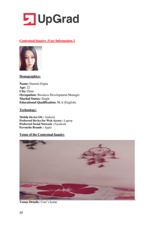 20
Contextual Inquiry -User Information 2
Demographics:
Name: Damini Gupta
Age: 22
City: Pune
Occupation: Business Development Manager
Marital Status: Single
Educational Qualification: M.A (English)
Technology:
Mobile Device OS : Android
Preferred Device for Web Access : Laptop
Preferred Social Network : Facebook
Favourite Brands : Apple
Venue of the Contextual Inquiry
Venue Details: User’s home
 