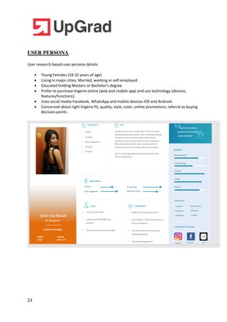 23
USER PERSONA
User research based user persona details:
 Young Females (18-31 years of age)
 Living in major cities, Married, working or self-employed.
 Educated holding Masters or Bachelor’s degree.
 Prefer to purchase lingerie online (web and mobile app) and use technology (devices,
features/functions).
 Uses social media-Facebook, WhatsApp and mobile devices-IOS and Android.
 Concerned about right lingerie fit, quality, style, color, online promotions, referral as buying
decision points .
 