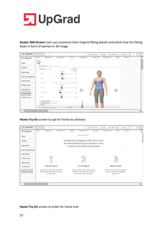 37
Avatar 360-Screen-User can customize their lingerie fitting details and check how the fitting
looks in form of woman in 3D image
Home Try-On screen to opt for home try delivery
Home Try-On screen to order for home trial
 