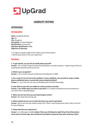 40
USABILITY TESTING
INTERVIEWS
Demographics
Name: Ajnabi Das Baruah
Age: 26
City: Bangalore
Occupation: Private Employee
Marital Status: Unmarried
Education Qualification: MBA
Objective of interview:
• To explore and get insight of the relative value of the product.
• Identify pain points in the user experience.
Questions
1. To get started, can you tell me briefly about yourself?
Answer: I am a market research professional working in a private company. I single living my life and
enjoying the beautiful world around me.
2. What is your occupation?
Answer: I am a market research professional working with an MNC.
3. On a scale of 1 to 5 (1=not at all confident, 5=very confident), rate yourself on using a mobile
phone confidently [one or several tech savvy-related activities]?
Answer: 5. I use a lot and I am very comfortable with the latest technology.
4. How often do you visit use mobile for online purchase and why?
Answer: I use mobile apps very often to purchase. It is simple and handy and very convenient to
use rather than a desktop/laptop.
5. When was the last time you purchased lingerie online?
Answer: One week back during sale.
6. What methods do you use to select the items you want to purchase?
Answer: I go to sale and new release section first. Often i save the garments which i like to wish list
for easy shopping.
7. Please describe your experience?
Answer: It is often good, and it is better if the ease of finding the right fit by 3D and illustrations
works well on Zivame app. Also wonderful if provided transparent level when wearing a fabric.
 