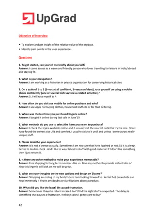 42
Objective of interview
• To explore and get insight of the relative value of the product.
• Identify pain points in the user experience.
Questions
1. To get started, can you tell me briefly about yourself?
Answer: I come across as a warm and friendly person who loves travelling for leisure in India/abroad
and staying fit.
2. What is your occupation?
Answer: I am working as a historian in private organisation for conserving historical sites
3. On a scale of 1 to 5 (1=not at all confident, 5=very confident), rate yourself on using a mobile
phone confidently [one or several tech savviness-related activities]?
Answer: 5. I will rate myself as 4
4. How often do you visit use mobile for online purchase and why?
Answer: I use Apps for buying clothes, household stuff etc or for food ordering.
5. When was the last time you purchased lingerie online?
Answer: I bought it online during last sale in June’19
6. What methods do you use to select the items you want to purchase?
Answer: I check the styles available online and if unsure visit the nearest outlet to try the size. Once I
have found the correct size , fit and comfort, I usually stick to it until and unless I come across really
unique stuff.
7. Please describe your experience?
Answer: It is not a breeze actually. Sometimes I am not sure that have I gained or not. So it is always
better to double check . And I like to wear latest In stuff with good material. If I don’t like something
then I just return it.
8. Is there any other method to make your experience memorable?
Answer: Free shipping for long term members like us. Also any method to provide instant idea of
how this lingerie will look on me will be great.
9. What are your thoughts on the new options and design on Zivame?
Answer: Shopping according to my body type is I am looking forward to. A chat bot on website can
help immensely if I have any doubts or clarifications about a product.
10. What did you like the least? Or caused frustration.
Answer: Sometimes I have to return in case I don't find the right stuff as expected. The delay is
something that causes a frustration. In those cases I go to store to buy
 