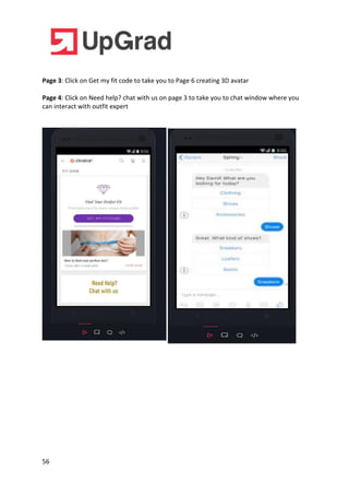 56
Page 3: Click on Get my fit code to take you to Page 6 creating 3D avatar
Page 4: Click on Need help? chat with us on page 3 to take you to chat window where you
can interact with outfit expert
 