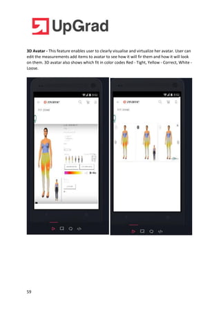 59
3D Avatar - This feature enables user to clearly visualise and virtualize her avatar. User can
edit the measurements add items to avatar to see how it will fir them and how it will look
on them. 3D avatar also shows which fit in color codes Red - Tight, Yellow - Correct, White -
Loose.
 