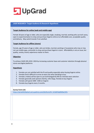 9
USER RESEARCH -Target Audience & Research Hypothesis
Target Audience for online (web and mobile app)
Female 18 years of age or older, who are especially single, studying, married, working who use tech savvy,
open to experimentation to shop and purchase lingerie online at an affordable cost, acceptable quality
and delivery. May switch brands if not satisfied.
Target Audience for offline (stores)
Female, age 25 years of age or older, who are brides, married, working or housewives who may or may
not use mobile apps, and prefer to shop and purchase lingerie in store. Affordability is not an issue, but
quality, variety, brand, experience matter to them.
Objective
To achieve CAGR 20% 2019- 2024 by increasing customer base and customer retention through physical
stores and digital platforms
Hypothesis
1. Females are not satisfied with the fit and quality especially when buying lingerie online.
2. Females find it difficult to arrive at exact size when deciding to buy.
3. Females ( Indian) will be open to use technology(AI & AR) for intimate wear selection
4. Females generally seek opinions (family, refer blogs, friends) to buy lingerie
5. Females will spend 1000- 1500 on lingerie
6. Females buy lingerie every 3 months.
Survey Form Link
https://qtrial2019q2az1.az1.qualtrics.com/jfe/form/SV_b7yMPdqRMNaC3Fb
 