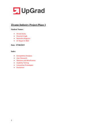 1
Zivame-Industry Project-Phase 1
Student Names:
 Arnob Dutta
 Paramjit Singh
 Narendra Anguluri
 Dr Nayan K. Mali
Date: 07/08/2019
Index
 Competitive Analysis
 User Research
 Sketches and Wireframes
 Usability Testing
 Interactive Prototypes
 Disclaimer
 