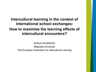 Intercultural learning in the context of
international school exchanges:
How to maximize the learning effects of
intercultural encounters?
DUNJA ZIVANOVIC
Belgrade University
The European Federation for Intercultural Learning
 