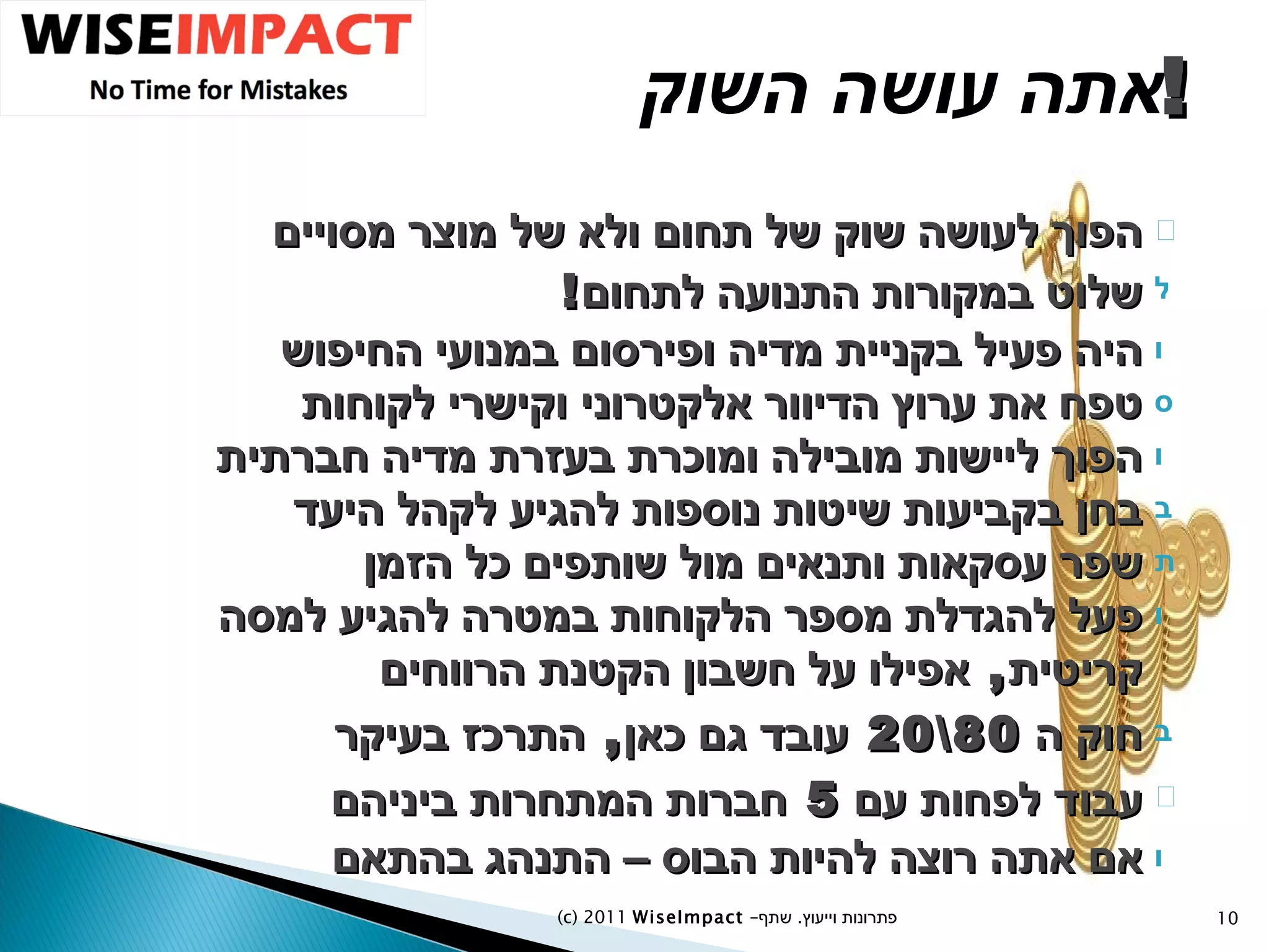 אתה עושה השוק ! הפוך לעושה שוק של תחום ולא של מוצר מסויים שלוט במקורות התנועה לתחום ! היה פעיל בקניית מדיה ופירסום במנועי החיפוש טפח את ערוץ הדיוור אלקטרוני וקישרי לקוחות הפוך ליישות מובילה ומוכרת בעזרת מדיה חברתית בחן בקביעות שיטות נוספות להגיע לקהל היעד שפר עסקאות ותנאים מול שותפים כל הזמן פעל להגדלת מספר הלקוחות במטרה להגיע למסה קריטית ,  אפילו על חשבון הקטנת הרווחים חוק ה  80\20  עובד גם כאן ,  התרכז בעיקר עבוד לפחות עם  5  חברות המתחרות ביניהם אם אתה רוצה להיות הבוס – התנהג בהתאם (c) 2011  WiseImpact  – פתרונות וייעוץ  .   שתף 