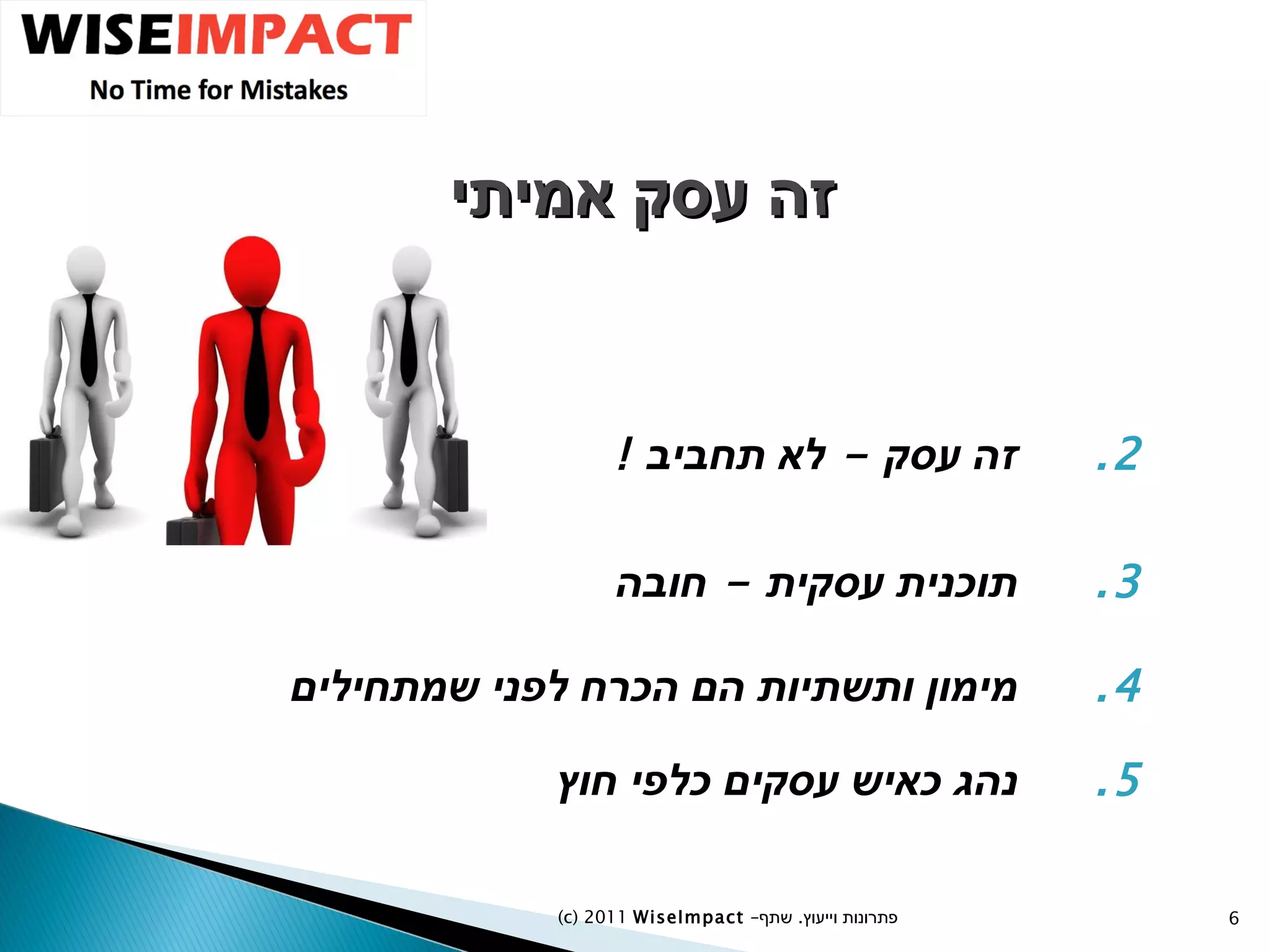 זה עסק אמיתי זה עסק  -  לא תחביב  ! תוכנית עסקית  -  חובה מימון ותשתיות הם הכרח לפני שמתחילים נהג כאיש עסקים כלפי חוץ (c) 2011  WiseImpact  – פתרונות וייעוץ  .   שתף 