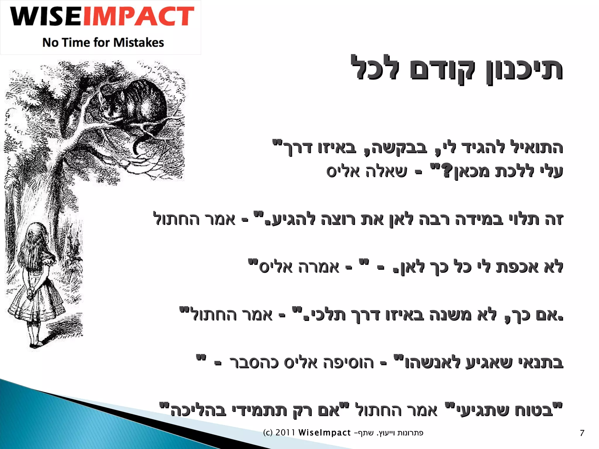 תיכנון קודם לכל " התואיל להגיד לי ,  בבקשה ,  באיזו דרך עלי ללכת מכאן ?" -  שאלה אליס זה תלוי במידה רבה לאן את רוצה להגיע ."  -  אמר החתול " לא אכפת לי כל כך לאן . - "  -  אמרה אליס " אם כך ,  לא משנה באיזו דרך תלכי ."  -  אמר החתול . " -  בתנאי שאגיע לאנשהו "  -  הוסיפה אליס כהסבר " בטוח שתגיעי "  אמר החתול  " אם רק תתמידי בהליכה " (c) 2011  WiseImpact  – פתרונות וייעוץ  .   שתף 