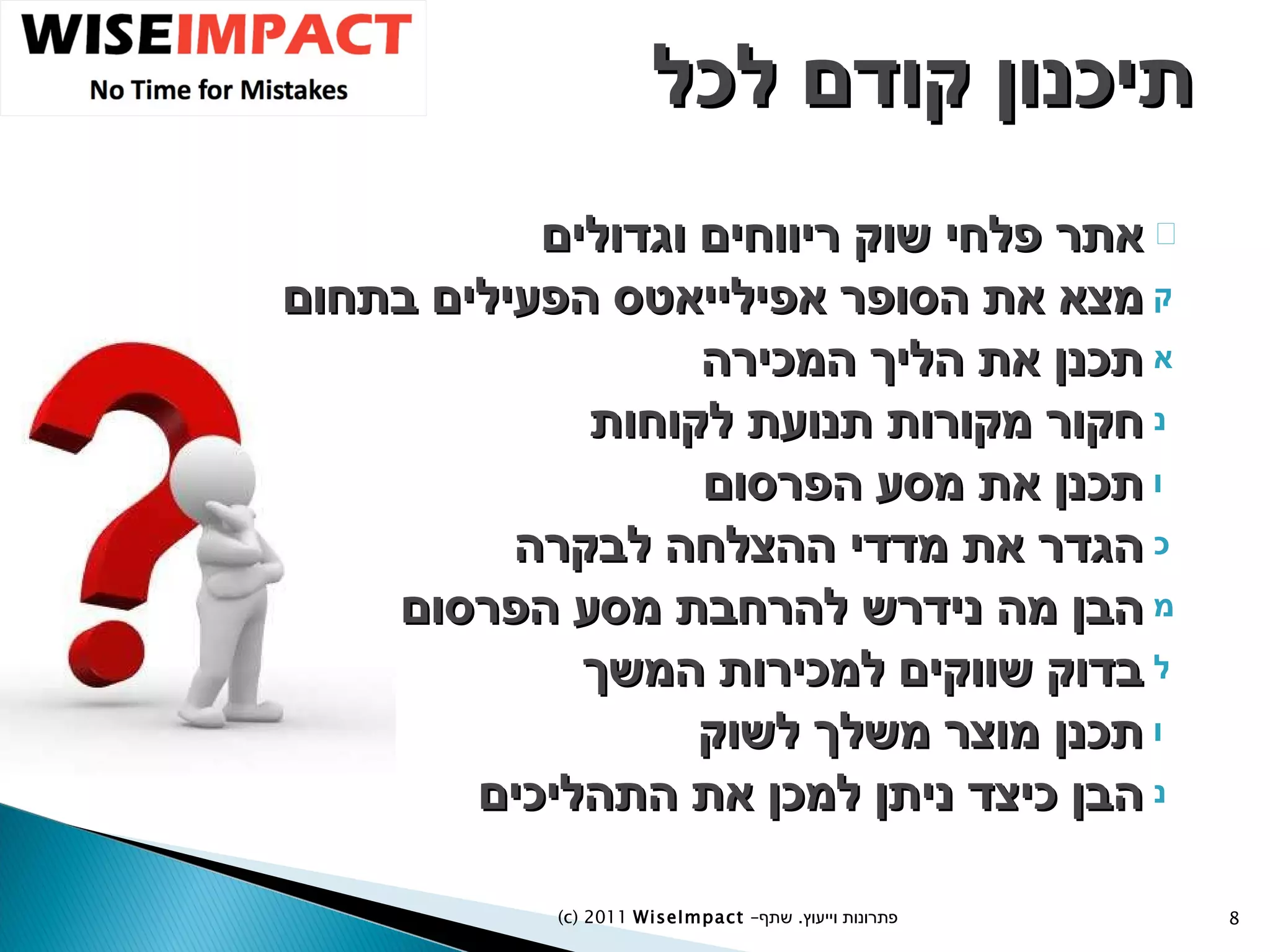 תיכנון קודם לכל אתר פלחי שוק ריווחים וגדולים מצא את הסופר אפילייאטס הפעילים בתחום תכנן את הליך המכירה חקור מקורות תנועת לקוחות תכנן את מסע הפרסום הגדר את מדדי ההצלחה לבקרה הבן מה נידרש להרחבת מסע הפרסום בדוק שווקים למכירות המשך תכנן מוצר משלך לשוק הבן כיצד ניתן למכן את התהליכים (c) 2011  WiseImpact  – פתרונות וייעוץ  .   שתף 