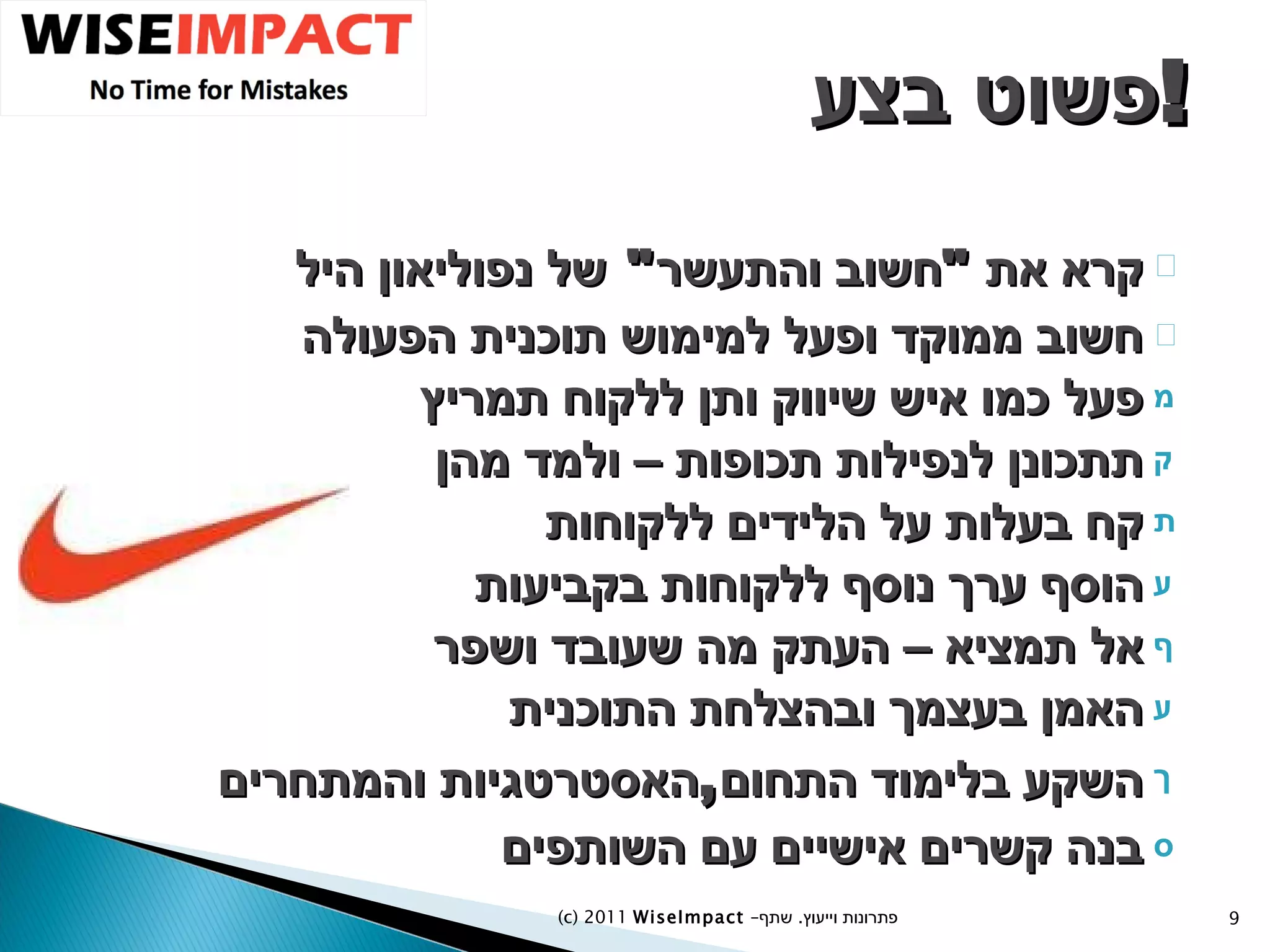 פשוט בצע  ! קרא את  " חשוב והתעשר "  של נפוליאון היל חשוב ממוקד ופעל למימוש תוכנית הפעולה פעל כמו איש שיווק ותן ללקוח תמריץ תתכונן לנפילות תכופות – ולמד מהן קח בעלות על הלידים ללקוחות הוסף ערך נוסף ללקוחות בקביעות אל תמציא – העתק מה שעובד ושפר האמן בעצמך ובהצלחת התוכנית השקע בלימוד התחום , האסטרטגיות והמתחרים בנה קשרים אישיים עם השותפים (c) 2011  WiseImpact  – פתרונות וייעוץ  .   שתף 