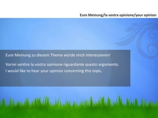Eure Meinung zu diesem Thema würde mich interessieren!
Vorrei sentire la vostra opinione riguardante questo argomento.
I would like to hear your opinion concerning this topic.
Eure Meinung/la vostra opinione/your opinion
 