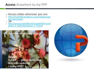 » Access slides wherever you are
» http://rivella49.wordpress.com/category/po
wer-point-mar/
» OR
» http://www.langedi49.ch/langedi49/Present
ations_E_D/Presentations_E_D.html
Access Anywhere to my PPP
 