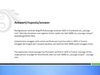 Antwort/risposta/answer
Nachgewiesen wird der Begriff Zivilcourage erstmals 1835 in Frankreich als „courage
civil“: Mut des Einzelnen zum eigenen Urteil, später (Le Gall 1898) als „courage civique“:
staatsbürgerlicher Mut.
L‘espressione coraggio civile venne verificata per la prima volta in 1835 in Francia:
Coraggio del singolo per il proprio giudizio, più tardi (Le Gall 1898) quale coraggio civico.
The expression moral courage has first been verified in 1835 in France: Courage of the
single person to judge for him/herself, later (Le Gall 1898) as „courage civique“: courage
civic.
 