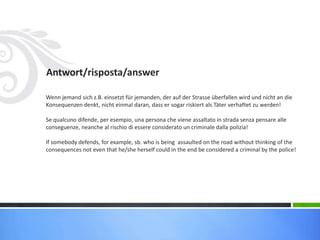 Antwort/risposta/answer
Wenn jemand sich z.B. einsetzt für jemanden, der auf der Strasse überfallen wird und nicht an die
Konsequenzen denkt, nicht einmal daran, dass er sogar riskiert als Täter verhaftet zu werden!
Se qualcuno difende, per esempio, una persona che viene assaltato in strada senza pensare alle
conseguenze, neanche al rischio di essere considerato un criminale dalla polizia!
If somebody defends, for example, sb. who is being assaulted on the road without thinking of the
consequences not even that he/she herself could in the end be considered a criminal by the police!
 