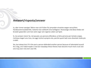 Antwort/risposta/answer
Ja, aber immer weniger! Wenn man sich früher für jemanden einsetzte wegen versuchten
Handtaschenraubüberfall, riskierte man vielleicht eine Schlägerei. Heutzutage sind diese Diebe viel
brutaler geworden und man setzt sogar sein eigenes Leben auf Spiel.
Si, ma sempre meno! Se, nel passato una persona difendeva un’altra persona per tentato scippo,
rischiava magari una rissa, ma oggi rischia la propria vita, perché questi ladri sono diventati molto più
crudeli.
Yes, but always less! If in the past a person defended another person because of attempted assault
for a bag, one risked maybe a row but nowadays these thieves have become much more cruel and
one may even risk one’s own life.
 