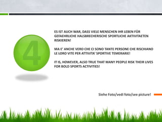 ES IST AUCH WAR, DASS VIELE MENSCHEN IHR LEBEN FÜR
GEFAEHRLICHE HALSBRECHERISCHE SPORTLICHE AKTIVITAETEN
RISKIEREN!
MA E’ ANCHE VERO CHE CI SONO TANTE PERSONE CHE RISCHIANO
LE LORO VITE PER ATTIVITA’ SPORTIVE TEMERARIE!
IT IS, HOWEVER, ALSO TRUE THAT MANY PEOPLE RISK THEIR LIVES
FOR BOLD SPORTS ACTIVITIES!
Siehe Foto/vedi foto/see picture!
 