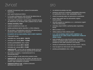 živnosť                                                              sro
•   požiadať živnostenský úrad o vydanie živnostenského              •   na založenie je potreba viac času
    oprávnenia
                                                                     •   potrebuje vypracovať a podpísať zakladateľské dokumenty
•   stačí vyplniť požadované tlačivo                                     (tj. spoločenskú zmluvu, resp. zakladateľskú listinu)
•   5 € za jednu prihlasovanú voľnú živnosť (ak elektornicky so      •   získať živnostenské alebo iné oprávnenie na podnikanie
    zaručeným elekt. podpisom tak bezplatne)
                                                                     •   potom treba podať návrh do obchodného registra
•   15€ za jednu prihlasovanú viazanú alebo remeselnú živnosť            (návrh+prílohy)
    (ak elektornicky so zaručeným elekt. podpisom tak za 7,50€)
                                                                     •   332,50€ poplatok za registráciu s.r.o. v obchodnom registri
•   netreba minimálny vklad                                              (165,75€ elektronicky)
•   vydanie osvedčenia do 3 prac. dní                                •   minimálny vklad 5 000€ (v peňažnej alebo nepeňažnej
                                                                         forme)
•   začatie podnikania takmer okamžite, t.j. dňom ohlásenia
•   3€ za zmenu v živnostenskom opravnení (ak elektornicky so        •   66€ za zmenu v s.r.o.
    zaručeným elekt. podpisom tak bezplatne)                         •   všetky podpisy je treba notársky overiť
•   živnostník ručí za svoje záväzky celým svojím majetkom           •   s.r.o. ručí za záväzky celým svojím majetkom, ale
                                                                         spoločník len do výšky svojho nesplateného vkladu do
•   Treba platiť odvody
                                                                         základ. imania
•   minimálne soc. odvody 2013 - 130,27€
                                                                     •   treba konateľa (ak za svoju činnosť dostáva pravidelnú
•   minimálne soc. odvody 2012 - 112,66€                                 odmenu, je podobný režimu zamestnanca. To znamená je
•   potreba podnikateľského účtu v banke                                 potrebné za neho platiť zdravotné a soc.odvody)

•   minimálne zdr. odvody 2013 - 55,02€                              •   odvody za zamestnanca závisia od mzdy (13,4% + 35,2%)

•   minimálne zdr. odvody 2012 - 47,58€                              •   musí sa aspoň raz ročne konať valné zhromaždenie

•   registrácia SP - v prvom roku sa neplatia odvody, ale ak sa      •   potreba podnikateľského účtu v banke
    neprihlásite, nebude sa tento čas započítavať do dôchodku
•   bez nároku na podporu v nezamestnanosti či na
    nemocenské dávky
•   možnosť prihlásiť sa ako dobrovoľne poistená osoba
•   registrácia ZP - živnosť.úrad vás prihlási, ale treba do 8 dní
    od vydania živnostenského listu priamo zdravotnej poisťovni
    oznámiť výšku preddavkov na poistné
•   registrácia Daňový úrad - pridelenie daňového
    identifikačného čísla (DIČ)
 