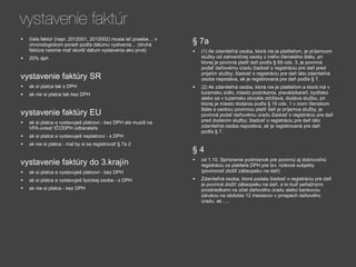 vystavenie faktúr
•   čísla faktúr (napr. 2012001, 2012002) musia isť posebe… v
                                                                § 7a
    chronologickom poradí podľa dátumu vystvenia… (druhá
    faktúra nesmie mať skorší dátum vystavenia ako prvá)        •   (1) Ak zdaniteľná osoba, ktorá nie je platiteľom, je príjemcom
•   20% dph                                                         služby od zahraničnej osoby z iného členského štátu, pri
                                                                    ktorej je povinná platiť daň podľa § 69 ods. 3, je povinná
                                                                    podať daňovému úradu žiadosť o registráciu pre daň pred
                                                                    prijatím služby; žiadosť o registráciu pre daň táto zdaniteľná
vystavenie faktúry SR                                               osoba nepodáva, ak je registrovaná pre daň podľa § 7.
•   ak si platca tak s DPH                                      •   (2) Ak zdaniteľná osoba, ktorá nie je platiteľom a ktorá má v
                                                                    tuzemsku sídlo, miesto podnikania, prevádzkareň, bydlisko
•   ak nie si platca tak bez DPH
                                                                    alebo sa v tuzemsku obvykle zdržiava, dodáva službu, pri
                                                                    ktorej je miesto dodania podľa § 15 ods. 1 v inom členskom
                                                                    štáte a osobou povinnou platiť daň je príjemca služby, je
vystavenie faktúry EU                                               povinná podať daňovému úradu žiadosť o registráciu pre daň
                                                                    pred dodaním služby; žiadosť o registráciu pre daň táto
•   ak si platca a vystavuješ platcovi - bez DPH ale musíš na
                                                                    zdaniteľná osoba nepodáva, ak je registrovaná pre daň
    VFA uviesť IČODPH odberateľa
                                                                    podľa § 7.
•   ak si platca a vystavuješ neplatcovi - s DPH
•   ak nie si platca - mal by si sa registrovať § 7a 2
                                                                §4
vystavenie faktúry do 3.krajín                                  •   od 1.10. Sprísnenie podmienok pre povinnú aj dobrovoľnú
                                                                    registráciu za platiteľa DPH pre tzv. rizikové subjekty
•   ak si platca a vystavuješ platcovi - bez DPH                    (povinnosť zložiť zábezpeku na daň)

•   ak si platca a vystavuješ fyzickej osobe - s DPH            •   Zdaniteľná osoba, ktorá podala žiadosť o registráciu pre daň
                                                                    je povinná zložiť zábezpeku na daň, a to buď peňažnými
•   ak nie si platca - bez DPH                                      prostriedkami na účet daňového úradu alebo bankovou
                                                                    zárukou na obdobie 12 mesiacov v prospech daňového
                                                                    úradu, ak…..
 