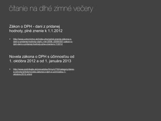 čítanie na dlhé zimné večery

Zákon o DPH - dani z pridanej
hodnoty, plné znenie k 1.1.2012

•   http://www.uctovnictvo.sk/index.php/úplné-znenie-zákona-o-
    dani-z-pridanej-hodnoty-(dph),-rok-2008,-2009!/551-zakon-o-
    dph-dani-z-pridanej-hodnoty-plne-znenie-k-112012




Novela zákona o DPH s účinnosťou od
1. októbra 2012 a od 1. januára 2013

•   http://www.podnikajte.sk/prevadzka-firmy/c/732/category/dane-
    a-odvody/article/novela-zakona-o-dph-s-ucinnostou-1-
    oktobra-2012.xhtml
 