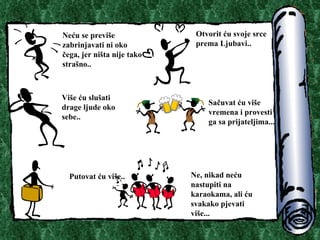 Ne?u se previ?e zabrinjavati ni oko ?ega, jer ni?ta nije tako stra?no.. Otvorit ?u svoje srce prema Ljubavi.. Vi?e ?u slu?ati drage ljude oko sebe.. Sa?uvat ?u vi?e vremena i provesti ga sa prijateljima.. . Putovat ?u vi?e.. Ne, nikad ne?u nastupiti na karaokama, ali ?u svakako pjevati vi?e.. . 