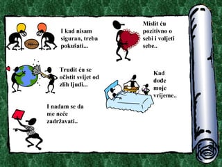 I kad nisam siguran, treba poku?ati.. . Mislit ?u pozitivno o sebi i voljeti sebe.. Trudit ?u se o?istit svijet od zlih ljudi.. . I nadam se da me ne?e zadr?avati.. Kad do?e moje vrijeme.. 