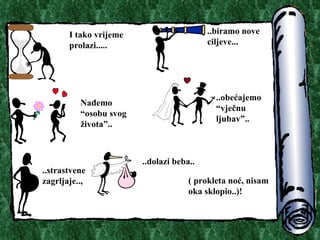 I tako vrijeme prolazi.. ... ..biramo nove ciljeve.. . Na?emo osobu svog ?ivota.. ..obe?ajemo vje?nu ljubav.. ..strastvene zagrljaje.. , ..dolazi beba.. ( prokleta no?, nisam oka sklopio..) ! 